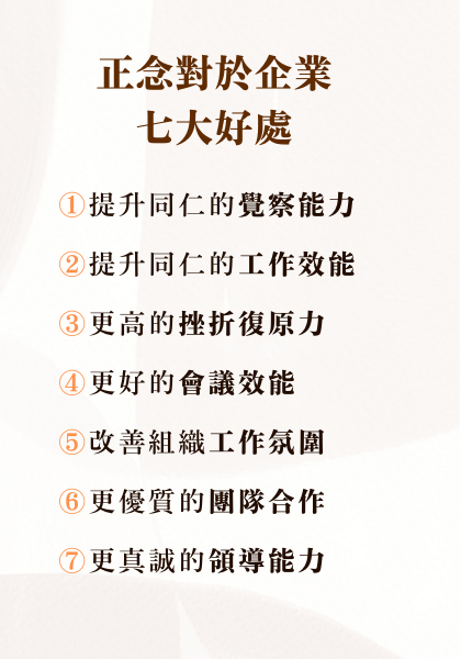 正念對於企業的七大好處 :  提升同仁的覺察能力 提升同仁的工作效能 更高的挫折復原力 更好的會議效能 改善組織工作氛圍 更優質的團隊合作 更真誠的領導能力